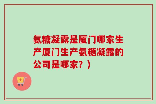 氨糖凝露是厦门哪家生产厦门生产氨糖凝露的公司是哪家？)