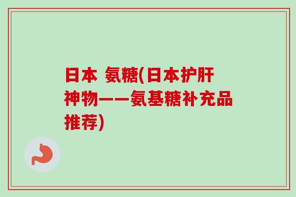 日本 氨糖(日本护肝神物——氨基糖补充品推荐)