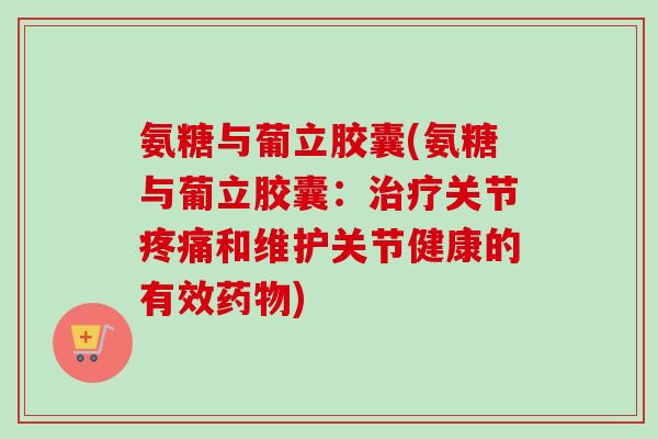 氨糖与葡立胶囊(氨糖与葡立胶囊：治疗关节疼痛和维护关节健康的有效药物)