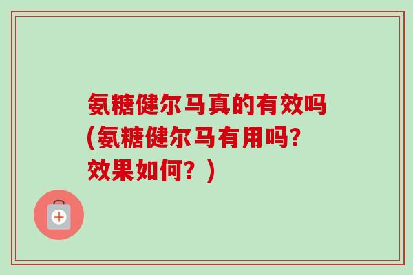 氨糖健尔马真的有效吗(氨糖健尔马有用吗？效果如何？)