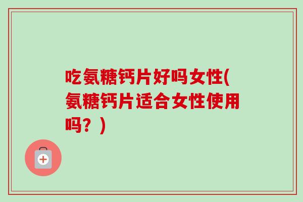 吃氨糖钙片好吗女性(氨糖钙片适合女性使用吗？)