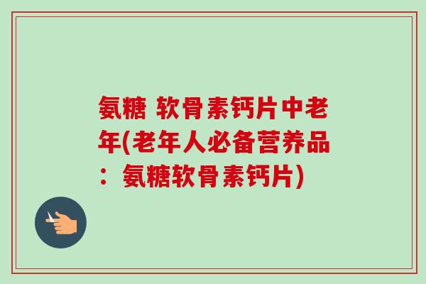 氨糖 软骨素钙片中老年(老年人必备营养品：氨糖软骨素钙片)