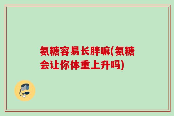 氨糖容易长胖嘛(氨糖会让你体重上升吗)