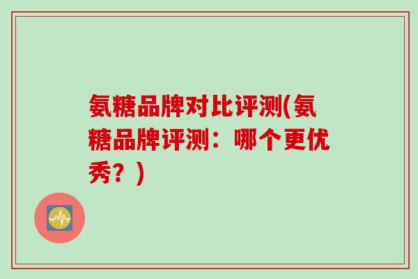 氨糖品牌对比评测(氨糖品牌评测：哪个更优秀？)