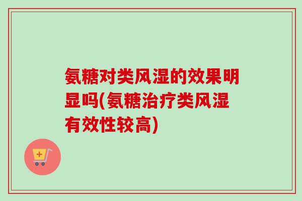 氨糖对类风湿的效果明显吗(氨糖治疗类风湿有效性较高)