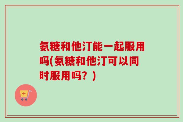 氨糖和他汀能一起服用吗(氨糖和他汀可以同时服用吗？)