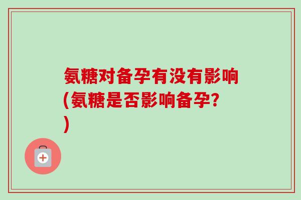 氨糖对备孕有没有影响(氨糖是否影响备孕？)