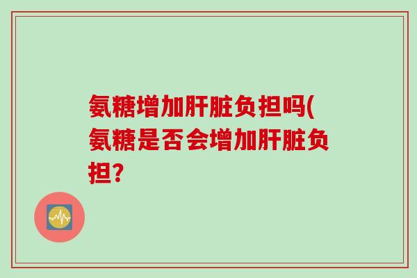 氨糖增加肝脏负担吗(氨糖是否会增加肝脏负担？