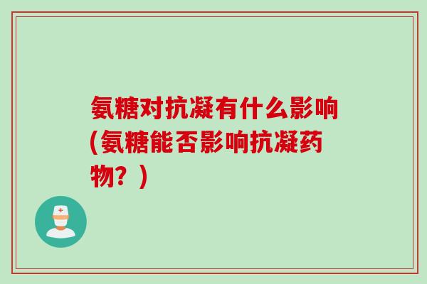 氨糖对抗凝有什么影响(氨糖能否影响抗凝药物？)