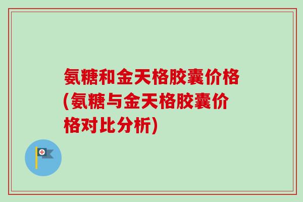 氨糖和金天格胶囊价格(氨糖与金天格胶囊价格对比分析)