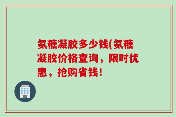 氨糖凝胶多少钱(氨糖凝胶价格查询，限时优惠，抢购省钱！