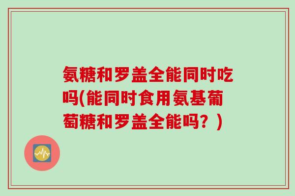 氨糖和罗盖全能同时吃吗(能同时食用氨基葡萄糖和罗盖全能吗？)