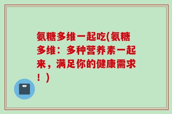 氨糖多维一起吃(氨糖多维：多种营养素一起来，满足你的健康需求！)