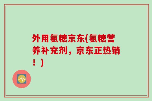 外用氨糖京东(氨糖营养补充剂，京东正热销！)
