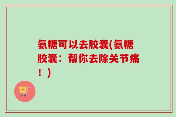 氨糖可以去胶囊(氨糖胶囊：帮你去除关节痛！)