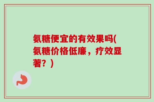 氨糖便宜的有效果吗(氨糖价格低廉，疗效显著？)