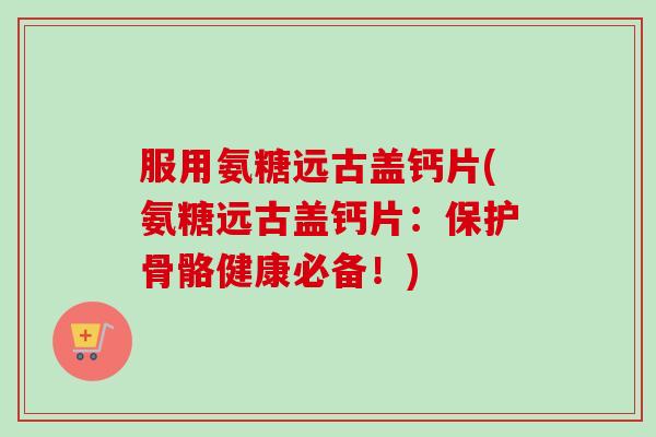 服用氨糖远古盖钙片(氨糖远古盖钙片：保护骨骼健康必备！)