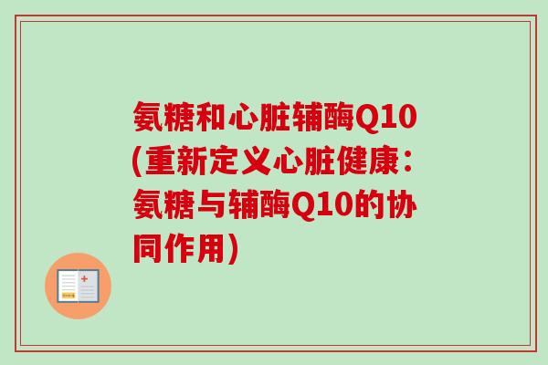 氨糖和心脏辅酶Q10(重新定义心脏健康：氨糖与辅酶Q10的协同作用)