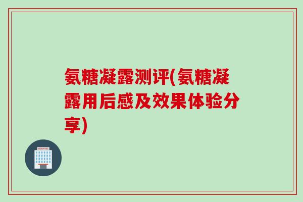 氨糖凝露测评(氨糖凝露用后感及效果体验分享)