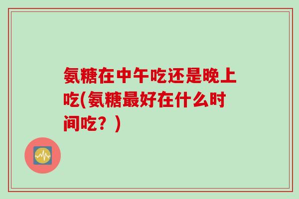 氨糖在中午吃还是晚上吃(氨糖最好在什么时间吃？)