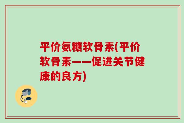 平价氨糖软骨素(平价软骨素——促进关节健康的良方)