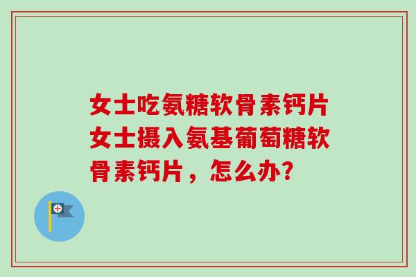女士吃氨糖软骨素钙片女士摄入氨基葡萄糖软骨素钙片，怎么办？