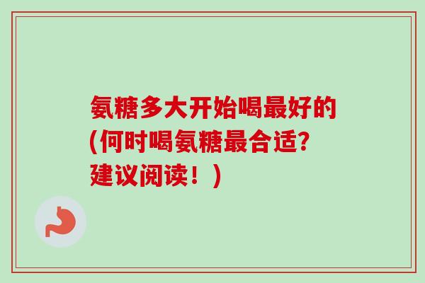 氨糖多大开始喝最好的(何时喝氨糖最合适？建议阅读！)