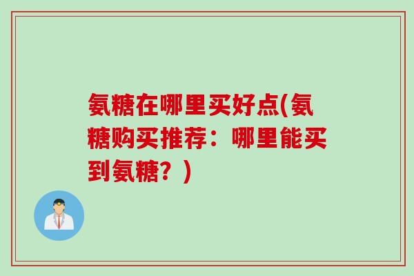 氨糖在哪里买好点(氨糖购买推荐：哪里能买到氨糖？)