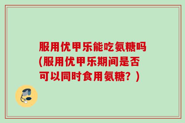 服用优甲乐能吃氨糖吗(服用优甲乐期间是否可以同时食用氨糖?) 服用优甲乐能吃氨糖吗(服用优甲乐期间是否可以同时食用氨糖?)