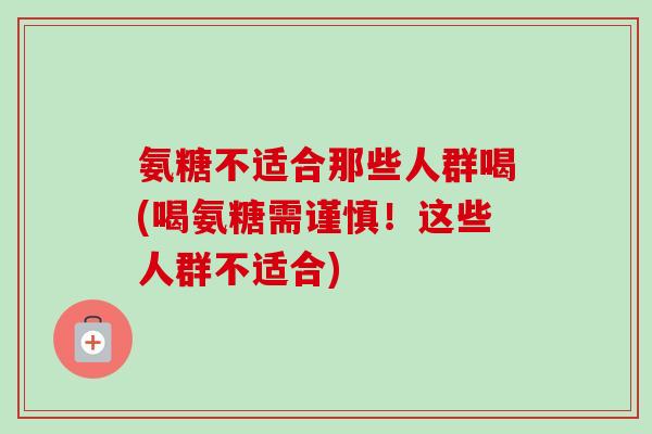 氨糖不适合那些人群喝(喝氨糖需谨慎！这些人群不适合)
