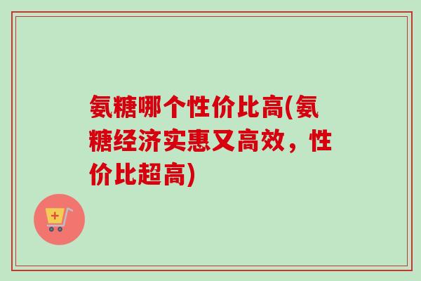 氨糖哪个性价比高(氨糖经济实惠又高效，性价比超高)