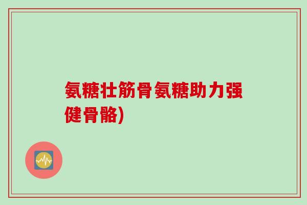 氨糖壮筋骨氨糖助力强健骨骼)