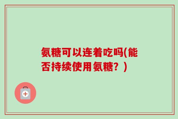 氨糖可以连着吃吗(能否持续使用氨糖？)