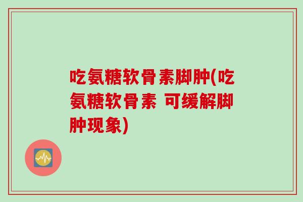 吃氨糖软骨素脚肿(吃氨糖软骨素 可缓解脚肿现象)