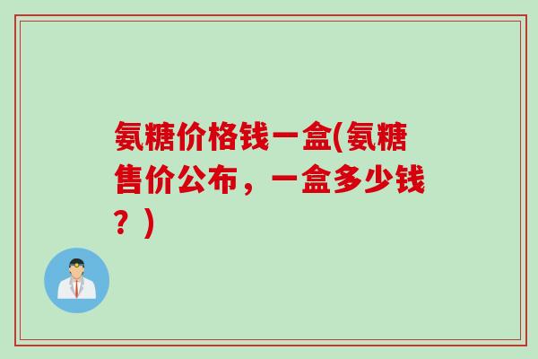 氨糖价格钱一盒(氨糖售价公布，一盒多少钱？)