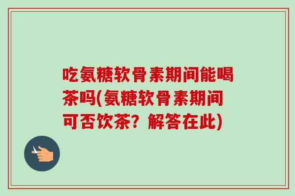 吃氨糖软骨素期间能喝茶吗(氨糖软骨素期间可否饮茶？解答在此)