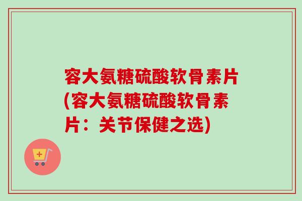 容大氨糖硫酸软骨素片(容大氨糖硫酸软骨素片：关节保健之选)