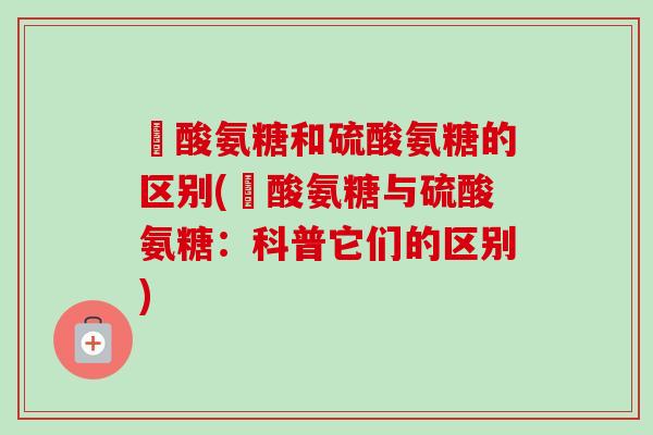 圤酸氨糖和硫酸氨糖的区别(圤酸氨糖与硫酸氨糖：科普它们的区别)