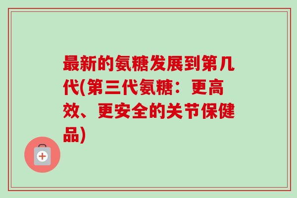 最新的氨糖发展到第几代(第三代氨糖：更高效、更安全的关节保健品)
