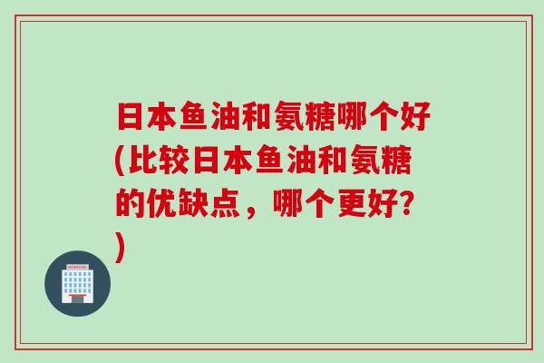 日本鱼油和氨糖哪个好(比较日本鱼油和氨糖的优缺点，哪个更好？)