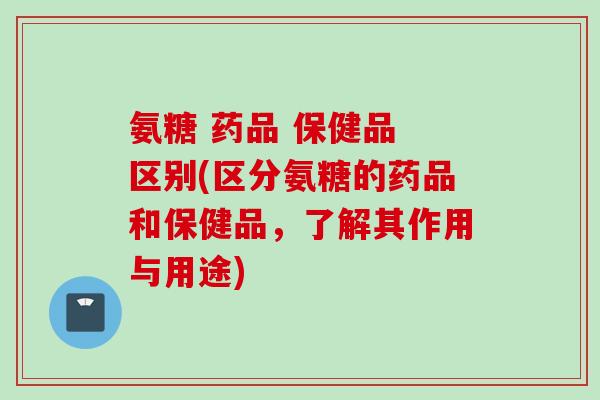 氨糖 药品 保健品 区别(区分氨糖的药品和保健品，了解其作用与用途)