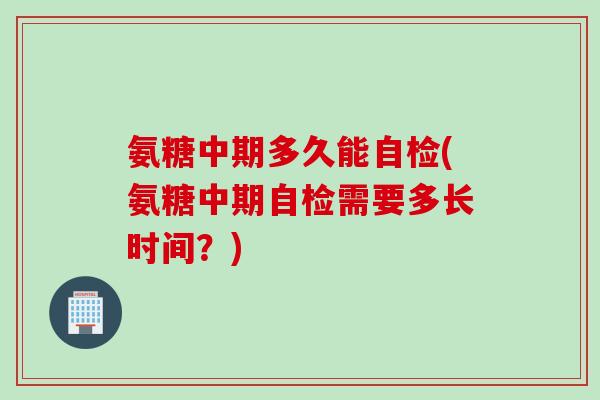 氨糖中期多久能自检(氨糖中期自检需要多长时间？)