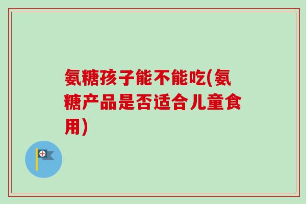 氨糖孩子能不能吃(氨糖产品是否适合儿童食用)