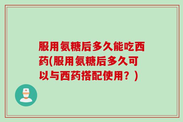 服用氨糖后多久能吃西药(服用氨糖后多久可以与西药搭配使用？)