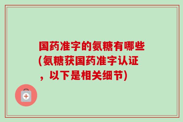 国药准字的氨糖有哪些(氨糖获国药准字认证，以下是相关细节)