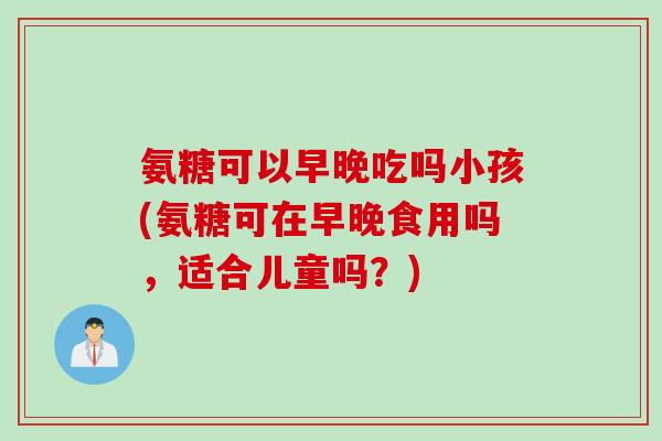 氨糖可以早晚吃吗小孩(氨糖可在早晚食用吗，适合儿童吗？)