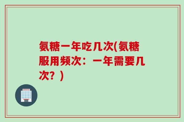 氨糖一年吃几次(氨糖服用频次：一年需要几次？)