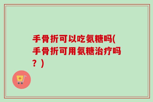 手骨折可以吃氨糖吗(手骨折可用氨糖治疗吗？)