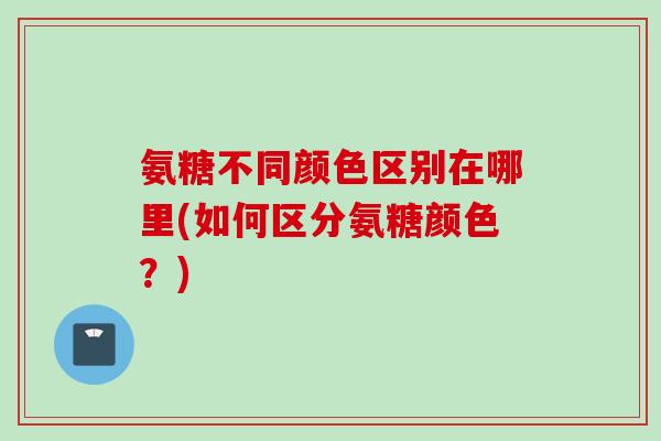 氨糖不同颜色区别在哪里(如何区分氨糖颜色？)