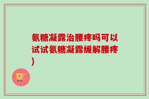 氨糖凝露治腰疼吗可以试试氨糖凝露缓解腰疼)